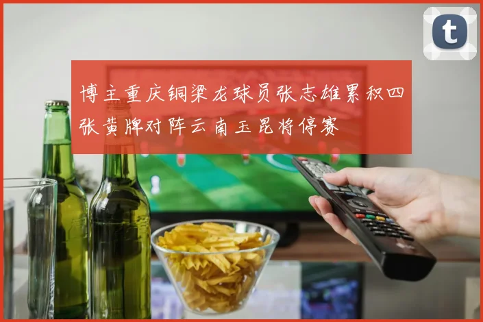 博主重庆铜梁龙球员张志雄累积四张黄牌对阵云南玉昆将停赛
