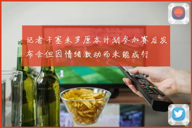 记者卡塞米罗原本计划参加赛后发布会但因情绪激动而未能成行