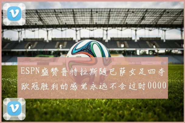 ESPN盛赞普特拉斯随巴萨女足四夺欧冠胜利的感觉永远不会过时0000644