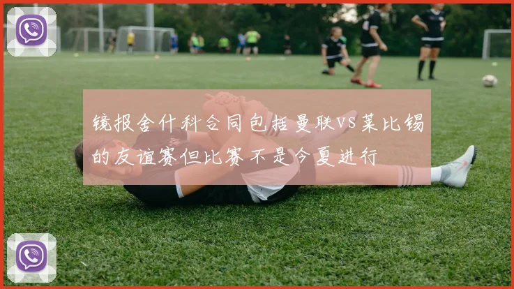 镜报舍什科合同包括曼联vs莱比锡的友谊赛但比赛不是今夏进行